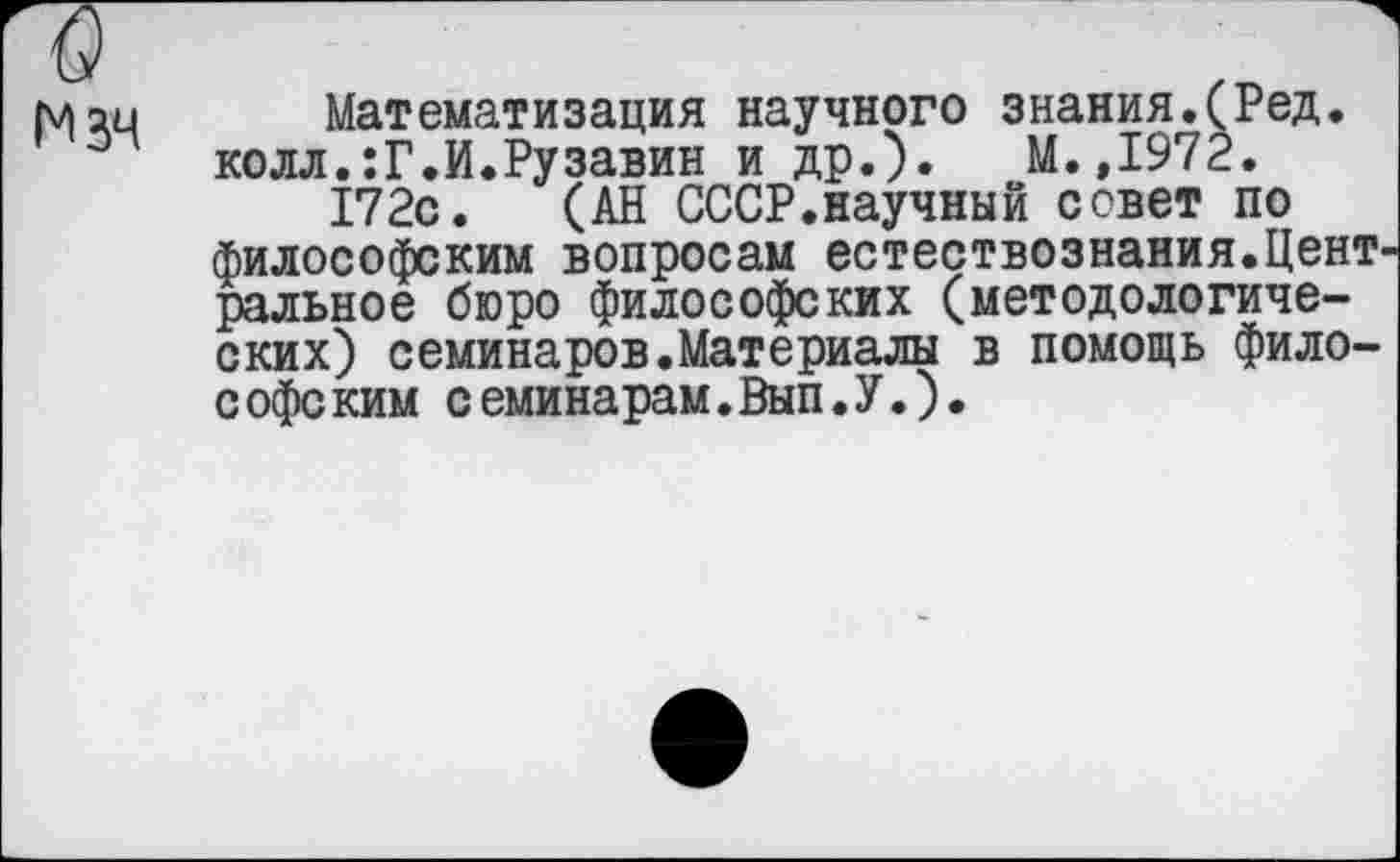 ﻿Мзч
Математизация научного знания.(Ред. колл.:Г.И.Рузавин и др.). М.,1972.
172с. (АН СССР.научный совет по философским вопросам естествознания.Цент ральное бюро философских (методологических) семинаров.Материалы в помощь философским семинарам.Вып.У.).